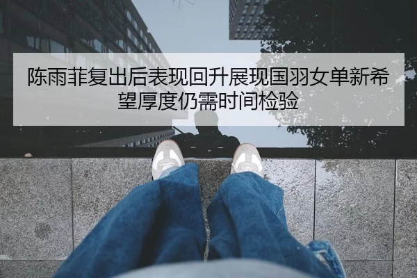 陈雨菲复出后表现回升展现国羽女单新希望厚度仍需时间检验