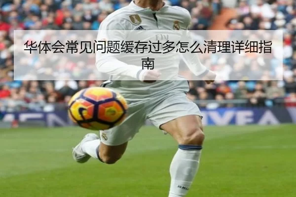 华体会常见问题缓存过多怎么清理详细指南
