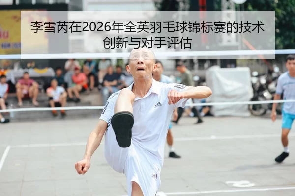 李雪芮在2026年全英羽毛球锦标赛的技术创新与对手评估