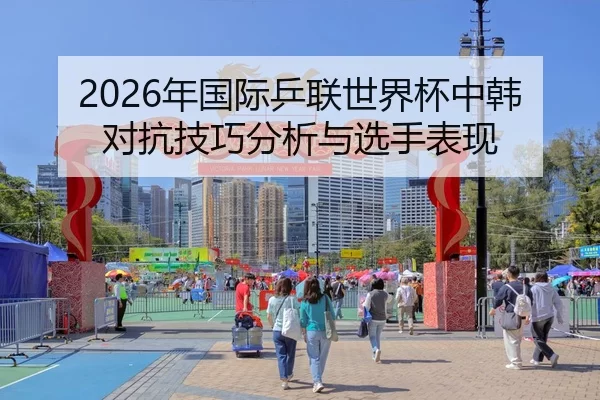 2026年国际乒联世界杯中韩对抗技巧分析与选手表现