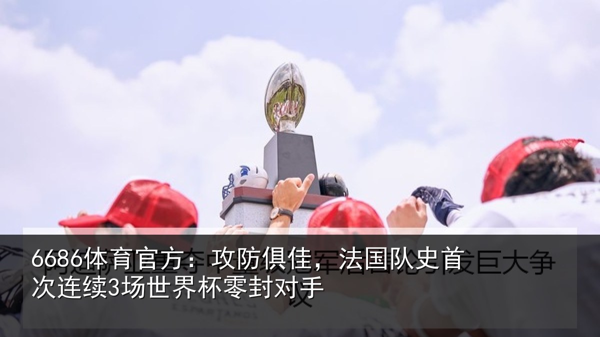 6686体育官方：攻防俱佳，法国队史首次连续3场世界杯零封对手