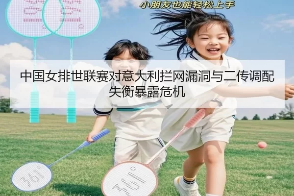 中国女排世联赛对意大利拦网漏洞与二传调配失衡暴露危机