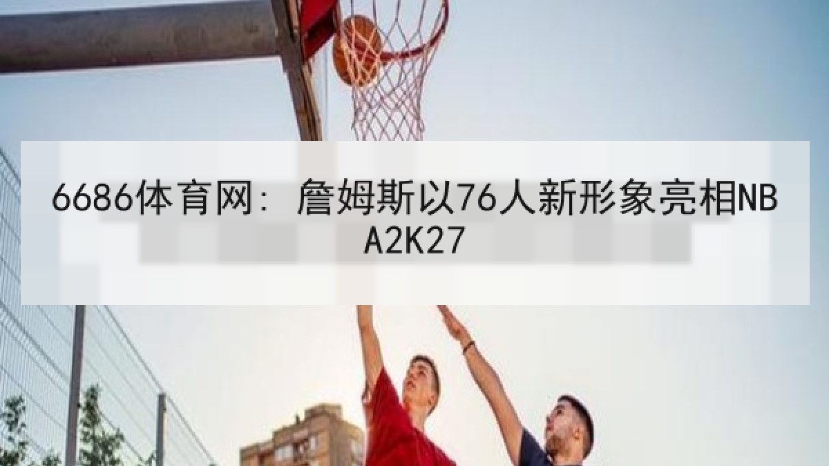 6686体育网: 詹姆斯以76人新形象亮相NBA2K27