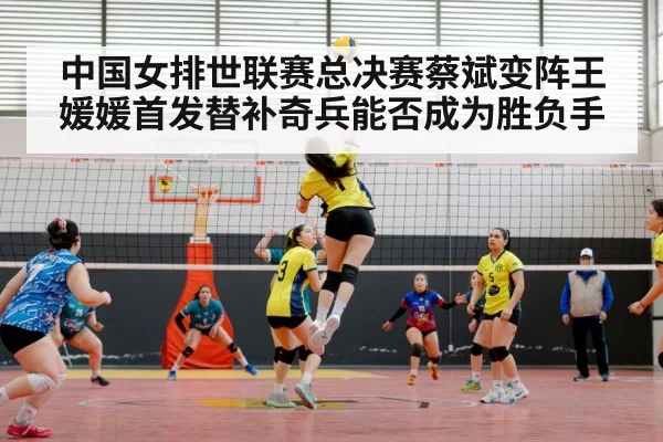 中国女排世联赛总决赛蔡斌变阵王媛媛首发替补奇兵能否成为胜负手