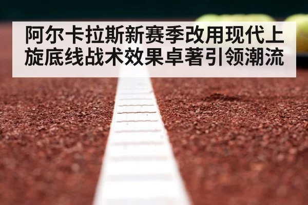 阿尔卡拉斯新赛季改用现代上旋底线战术效果卓著引领潮流