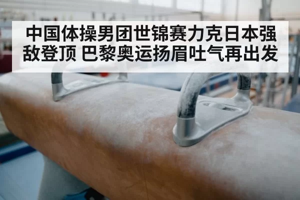 中国体操男团世锦赛力克日本强敌登顶 巴黎奥运扬眉吐气再出发