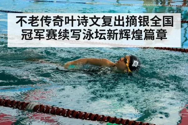 不老传奇叶诗文复出摘银全国冠军赛续写泳坛新辉煌篇章