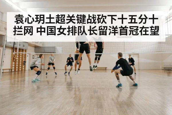 袁心玥土超关键战砍下十五分十拦网 中国女排队长留洋首冠在望