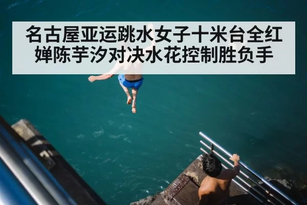 名古屋亚运跳水女子十米台全红婵陈芋汐对决水花控制胜负手